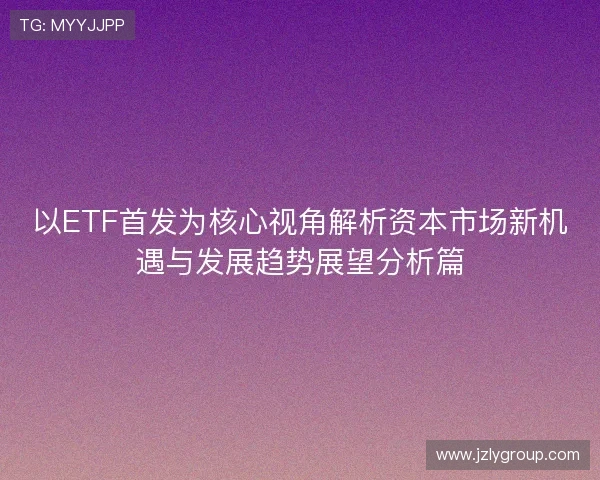 以ETF首发为核心视角解析资本市场新机遇与发展趋势展望分析篇 以ETF首发为核心视角解析资本市场新机遇与发展趋势展望分析篇