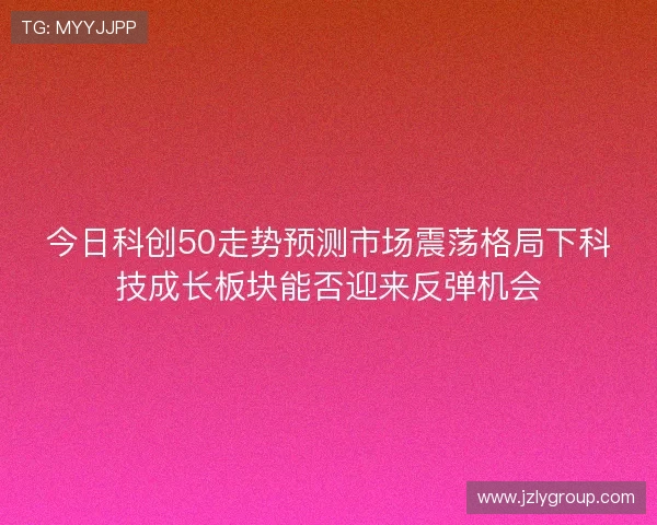 今日科创50走势预测市场震荡格局下科技成长板块能否迎来反弹机会 今日科创50走势预测市场震荡格局下科技成长板块能否迎来反弹机会
